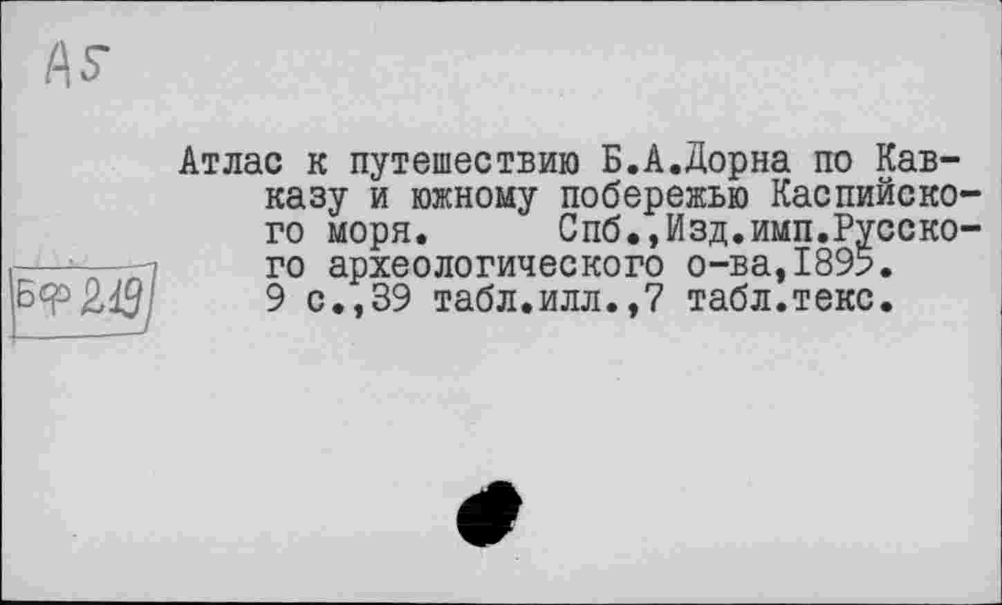 ﻿
Атлас к путешествию Б.А.Дорна по Кав-казу и южному побережью Каспийского моря.	Спб.,Изд.имп.Русско-
го археологического о-ва,1895.
9 с.,39 табл.илл.,7 табл.текс.